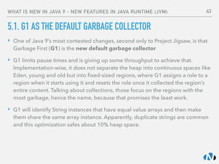 WHAT IS NEW IN JAVA 9 - NEW FEATURES IN JAVA RUNTIME (JVM)
5.1. G1 AS THE DEFAULT GARBAGE COLLECTOR
‣ One of Java 9’s most contested changes, second only to Project Jigsaw, is that
Garbage First (G1) is the new default garbage collector
‣ G1 limits pause times and is giving up some throughput to achieve that.
Implementation-wise, it does not separate the heap into continuous spaces like
Eden, young and old but into ﬁxed-sized regions, where G1 assigns a role to a
region when it starts using it and resets the role once it collected the region’s
entire content. Talking about collections, those focus on the regions with the
most garbage, hence the name, because that promises the least work.
‣ G1 will identify String instances that have equal value arrays and then make
them share the same array instance. Apparently, duplicate strings are common
and this optimization safes about 10% heap space. 
 
43
 