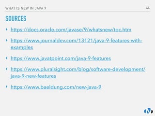 WHAT IS NEW IN JAVA 9
SOURCES
‣ https://docs.oracle.com/javase/9/whatsnew/toc.htm
‣ https://www.journaldev.com/13121/java-9-features-with-
examples
‣ https://www.javatpoint.com/java-9-features
‣ https://www.pluralsight.com/blog/software-development/
java-9-new-features
‣ https://www.baeldung.com/new-java-9 
 
44
 