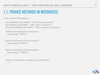 WHAT IS NEW IN JAVA 9 - NEW FEATURES IN JAVA LANGUAGE
1.1. PRIVATE METHODS IN INTERFACES
public interface DBLogging {
String MONGO_DB_NAME = "ABC_Mongo_Datastore"; 
String NEO4J_DB_NAME = "ABC_Neo4J_Datastore"; 
String CASSANDRA_DB_NAME = "ABC_Cassandra_Datastore";
default void logInfo(String message) { 
log(message, “INFO"); 
}
default void logWarn(String message) { 
log(message, "WARN"); 
}
default void logError(String message) { 
log(message, "ERROR"); 
} 
 
private void log(String message, String msgPreﬁx) { 
// … 
}
5
 