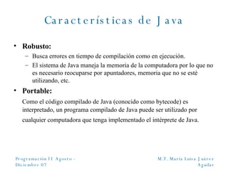 Características de Java Robusto:  Busca errores en tiempo de compilación como en ejecución. El sistema de Java maneja la memoria de la computadora por lo que no es necesario reocuparse por apuntadores, memoria que no se esté utilizando, etc.  Portable: Como el código compilado de Java (conocido como bytecode) es interpretado, un programa compilado de Java puede ser utilizado por cualquier computadora que tenga implementado el intérprete de Java.   