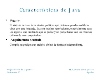 Características de Java Seguro: El sistema de Java tiene ciertas políticas que evitan se puedan codificar virus con este lenguaje. Existen muchas restricciones, especialmente para los applets, que limitan lo que se puede y no puede hacer con los recursos críticos de una computadora. Arquitectura neutral: Compila su código a un archivo objeto de formato independiente. 