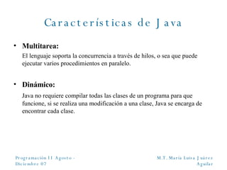Características de Java Multitarea: El lenguaje soporta la concurrencia a través de hilos, o sea que puede ejecutar varios procedimientos en paralelo. Dinámico: Java no requiere compilar todas las clases de un programa para que funcione, si se realiza una modificación a una clase, Java se encarga de encontrar cada clase. 