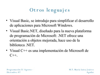 Otros lenguajes Visual Basic, se introdujo para simplificar el desarrollo de aplicaciones para Microsoft Windows. Visual Basic.NET, diseñado para la nueva plataforma de programación de Microsoft: .NET ofrece una orientación a objetos mejorada, hace uso de la biblioteca .NET. Visual C ++ es una implementación de Microsoft de C++. 