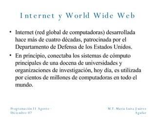 Internet y World Wide Web Internet (red global de computadoras) desarrollada hace más de cuatro décadas, patrocinada por el Departamento de Defensa de los Estados Unidos. En principio, conectaba los sistemas de cómputo principales de una docena de universidades y organizaciones de investigación, hoy día, es utilizada por cientos de millones de computadoras en todo el mundo. 