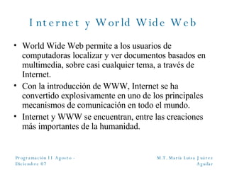 Internet y World Wide Web World Wide Web permite a los usuarios de computadoras localizar y ver documentos basados en multimedia, sobre casi cualquier tema, a través de Internet. Con la introducción de WWW, Internet se ha convertido explosivamente en uno de los principales mecanismos de comunicación en todo el mundo. Internet y WWW se encuentran, entre las creaciones más importantes de la humanidad. 