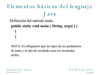 Elementos básicos del lenguaje Java Definición del método main: public static void main ( String  args [ ]  ) { } NOTA: Es obligatorio que los tipos de los parámetros de main y el tipo de resultado sean los mostrados arriba. 