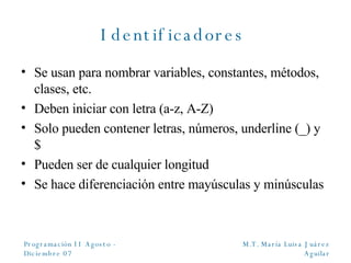 Identificadores  Se usan para nombrar variables, constantes, métodos, clases, etc. Deben iniciar con letra (a-z, A-Z) Solo pueden contener letras, números, underline (_) y $ Pueden ser de cualquier longitud Se hace diferenciación entre mayúsculas y minúsculas 