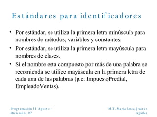 Estándares para identificadores  Por estándar, se utiliza la primera letra minúscula para nombres de métodos, variables y constantes. Por estándar, se utiliza la primera letra mayúscula para nombres de clases. Si el nombre esta compuesto por más de una palabra se recomienda se utilice mayúscula en la primera letra de cada una de las palabras (p.e. ImpuestoPredial, EmpleadoVentas). 