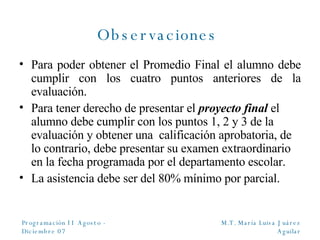 Observaciones   Para poder obtener el Promedio Final el alumno debe cumplir con los cuatro puntos anteriores de la evaluación. Para tener derecho de presentar el  proyecto final  el alumno debe cumplir con los puntos 1, 2 y 3 de la evaluación y obtener una  calificación aprobatoria, de lo contrario, debe presentar su examen extraordinario en la fecha programada por el departamento escolar. La asistencia debe ser del 80% mínimo por parcial. 