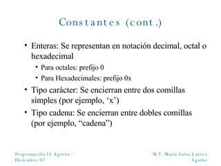 Constantes (cont.) Enteras: Se representan en notación decimal, octal o hexadecimal Para octales: prefijo 0 Para Hexadecimales: prefijo 0x Tipo carácter: Se encierran entre dos comillas simples (por ejemplo, ‘x’) Tipo cadena: Se encierran entre dobles comillas (por ejemplo, “cadena”) 
