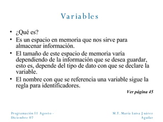 Variables  ¿Qué es? Es un espacio en memoria que nos sirve para almacenar información. El tamaño de este espacio de memoria varía dependiendo de la información que se desea guardar, esto es, depende del tipo de dato con que se declare la variable. El nombre con que se referencia una variable sigue la regla para identificadores. Ver página 45 