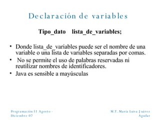 Declaración de variables  Tipo_dato  lista_de_variables; Donde lista_de_variables puede ser el nombre de una variable o una lista de variables separadas por comas. No se permite el uso de palabras reservadas ni reutilizar nombres de identificadores. Java es sensible a mayúsculas 