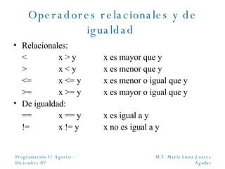 Operadores relacionales y de igualdad  Relacionales: <  x > y x es mayor que y >  x < y x es menor que y <=  x <= y x es menor o igual que y >= x >= y x es mayor o igual que y De igualdad: == x == y x es igual a y != x != y x no es igual a y 