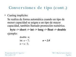 Conversiones de tipo (cont.) Casting implícito: Se realiza de forma automática cuando un tipo de menor capacidad se asigna a un tipo de mayor capacidad, también llamado promoción numérica. byte - > short -> int -> long -> float -> double ejemplo: double  n; int  x = 7; n = 2.0 n = x / 3; 