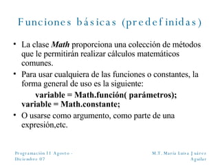 Funciones básicas (predefinidas) La clase  Math  proporciona una colección de métodos que le permitirán realizar cálculos matemáticos comunes. Para usar cualquiera de las funciones o constantes, la forma general de uso es la siguiente: variable = Math.función( parámetros);  variable = Math.constante; O usarse como argumento, como parte de una expresión,etc. 