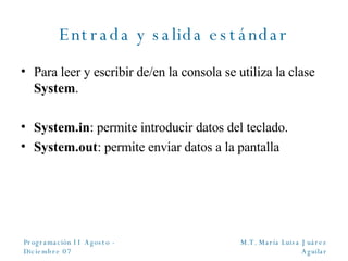 Entrada y salida estándar Para leer y escribir de/en la consola se utiliza la clase  System . System.in : permite introducir datos del teclado. System.out : permite enviar datos a la pantalla 