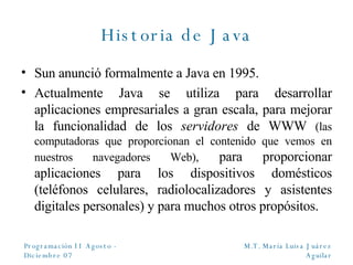 Historia de Java Sun anunció formalmente a Java en 1995. Actualmente Java se utiliza para desarrollar aplicaciones empresariales a gran escala, para mejorar la funcionalidad de los  servidores  de WWW  (las computadoras que proporcionan el contenido que vemos en nuestros navegadores Web),  para proporcionar aplicaciones para los dispositivos domésticos (teléfonos celulares, radiolocalizadores y asistentes digitales personales) y para muchos otros propósitos. 