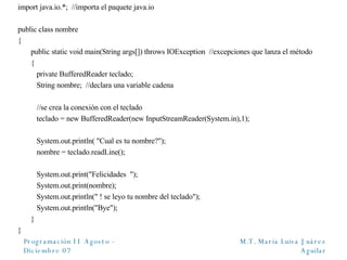 import java.io.*;  //importa el paquete java.io public class nombre { public static void main(String args[]) throws IOException  //excepciones que lanza el método {   private BufferedReader teclado;    String nombre;  //declara una variable cadena     //se crea la conexión con el teclado   teclado = new BufferedReader(new InputStreamReader(System.in),1);   System.out.println( "Cual es tu nombre?");   nombre = teclado.readLine();   System.out.print("Felicidades  ");   System.out.print(nombre);   System.out.println(" ! se leyo tu nombre del teclado");   System.out.println("Bye"); } } 