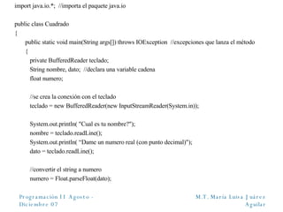 import java.io.*;  //importa el paquete java.io public class Cuadrado { public static void main(String args[]) throws IOException  //excepciones que lanza el método {   private BufferedReader teclado;    String nombre, dato;  //declara una variable cadena   float numero;     //se crea la conexión con el teclado   teclado = new BufferedReader(new InputStreamReader(System.in));   System.out.println( "Cual es tu nombre?");   nombre = teclado.readLine();   System.out.println( “Dame un numero real (con punto decimal)");   dato = teclado.readLine();   //convertir el string a numero   numero = Float.parseFloat(dato); 