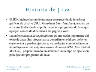 Historia de Java El JDK incluye herramientas para construcción de interfaces gráficas de usuario (GUI,  Graphical User Interface ), trabajo en red e implantación de applets, pequeños programas de Java que agregan contenido dinámico a las páginas Web. La  independencia de la plataforma  es una razón importante del éxito de Java. Sus programas se compilan en códigos de bytes ( bytecodes ) y pueden ejecutarse en cualquier computadora con un  intérprete  o una  máquina virtual de Java  (JVM,  Java Virtual Machine ), proporcionando un ambiente en tiempo de ejecución para ejecutar programas de Java. 