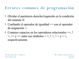 Errores comunes de programación Olvidar el paréntesis derecho/izquierdo en la condición del estatuto if. Confundir el operador de igualdad == con el operador de asignación =. Contener espacios en los operadores relacionales  ==, !=, >= y <= entre sus símbolos = =, ! =, > = y < =, respectivamente. 