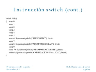 Instrucción switch (cont.) switch (calif) { case 0: case 1: case 2: case 3: case 4: case 5: case 6: System.out.println(“REPROBADO”); break; case 7: case 8: System.out.println(“ALUMNO REGULAR”); break; case 9: case 10: System.out.println(“ALUMNO EXCELENTE”); break; default: System.out.println(“CALIFICACION INVALIDA”); break; } 
