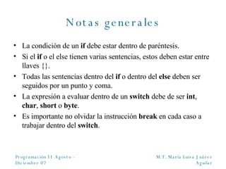 Notas generales La condici ón de un  if  debe estar dentro de paréntesis. Si el  if  o el else tienen varias sentencias, estos deben estar entre llaves {}. Todas las sentencias dentro del  if  o dentro del  else  deben ser seguidos por un punto y coma. La expresión a evaluar dentro de un  switch  debe de ser  int ,  char ,  short  o  byte . Es importante no olvidar la instrucción  break  en cada caso a trabajar dentro del  switch . 
