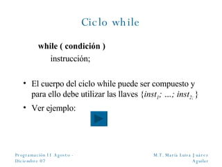 Ciclo while while ( condición ) instrucción; El cuerpo del ciclo while puede ser compuesto y para ello debe utilizar las llaves { inst 1 ; …; inst 2;   } Ver ejemplo:  