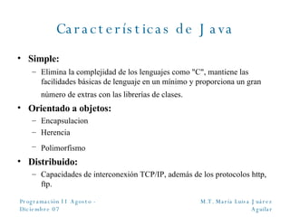 Características de Java Simple: Elimina la complejidad de los lenguajes como "C", mantiene las facilidades básicas de lenguaje en un mínimo y proporciona un gran número de extras con las librerías de clases.   Orientado a objetos: Encapsulacion Herencia  Polimorfismo   Distribuido: Capacidades de interconexión TCP/IP, además de los protocolos http, ftp. 