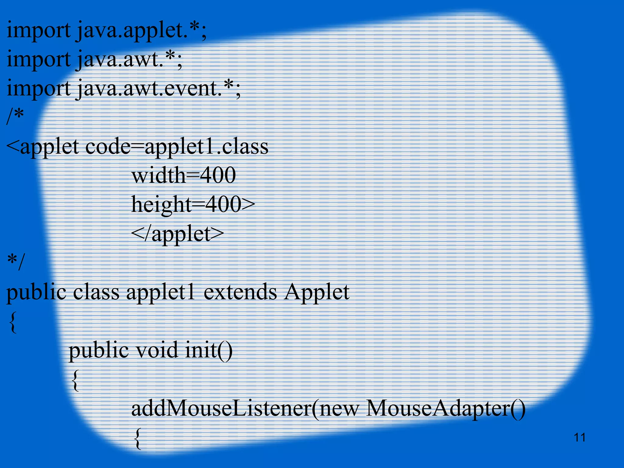 11
import java.applet.*;
import java.awt.*;
import java.awt.event.*;
/*
<applet code=applet1.class
width=400
height=400>
</applet>
*/
public class applet1 extends Applet
{
public void init()
{
addMouseListener(new MouseAdapter()
{
 