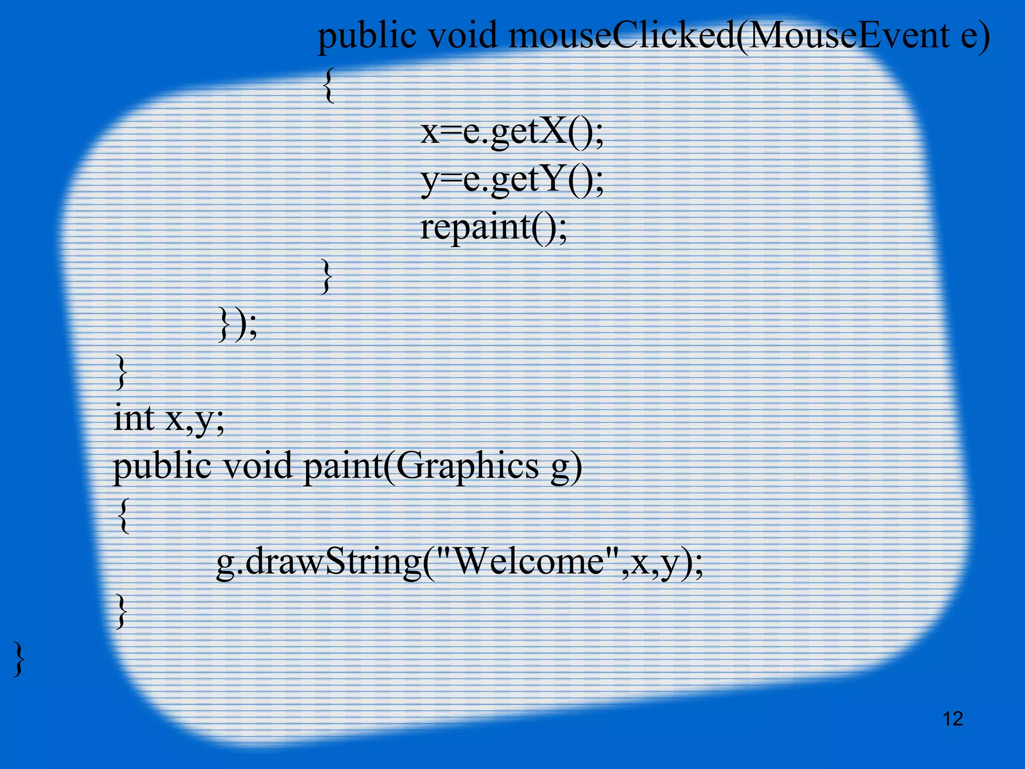 12
public void mouseClicked(MouseEvent e)
{
x=e.getX();
y=e.getY();
repaint();
}
});
}
int x,y;
public void paint(Graphics g)
{
g.drawString("Welcome",x,y);
}
}
 