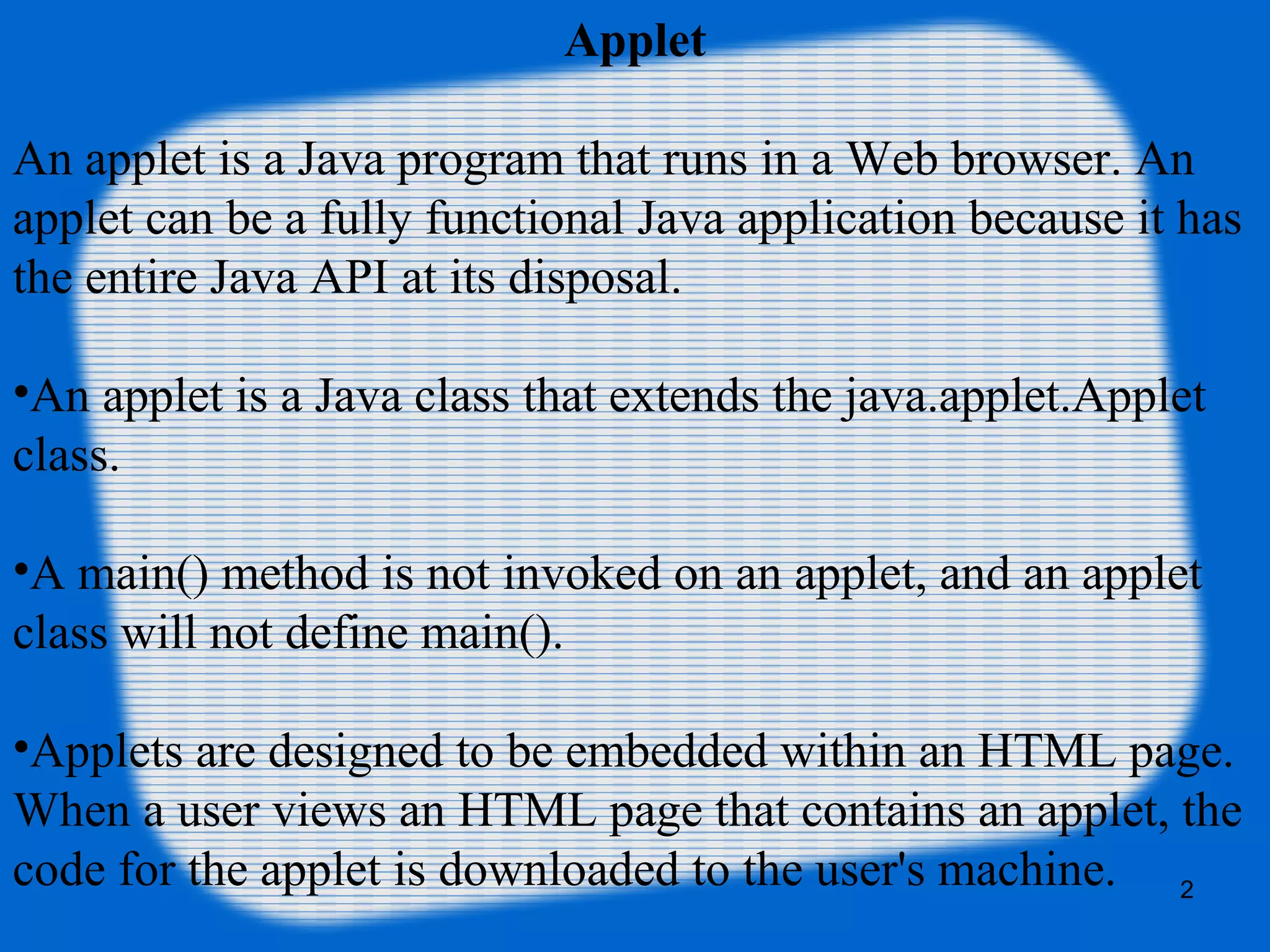 Applet
An applet is a Java program that runs in a Web browser. An
applet can be a fully functional Java application because it has
the entire Java API at its disposal.
•An applet is a Java class that extends the java.applet.Applet
class.
•A main() method is not invoked on an applet, and an applet
class will not define main().
•Applets are designed to be embedded within an HTML page.
When a user views an HTML page that contains an applet, the
code for the applet is downloaded to the user's machine. 2
 