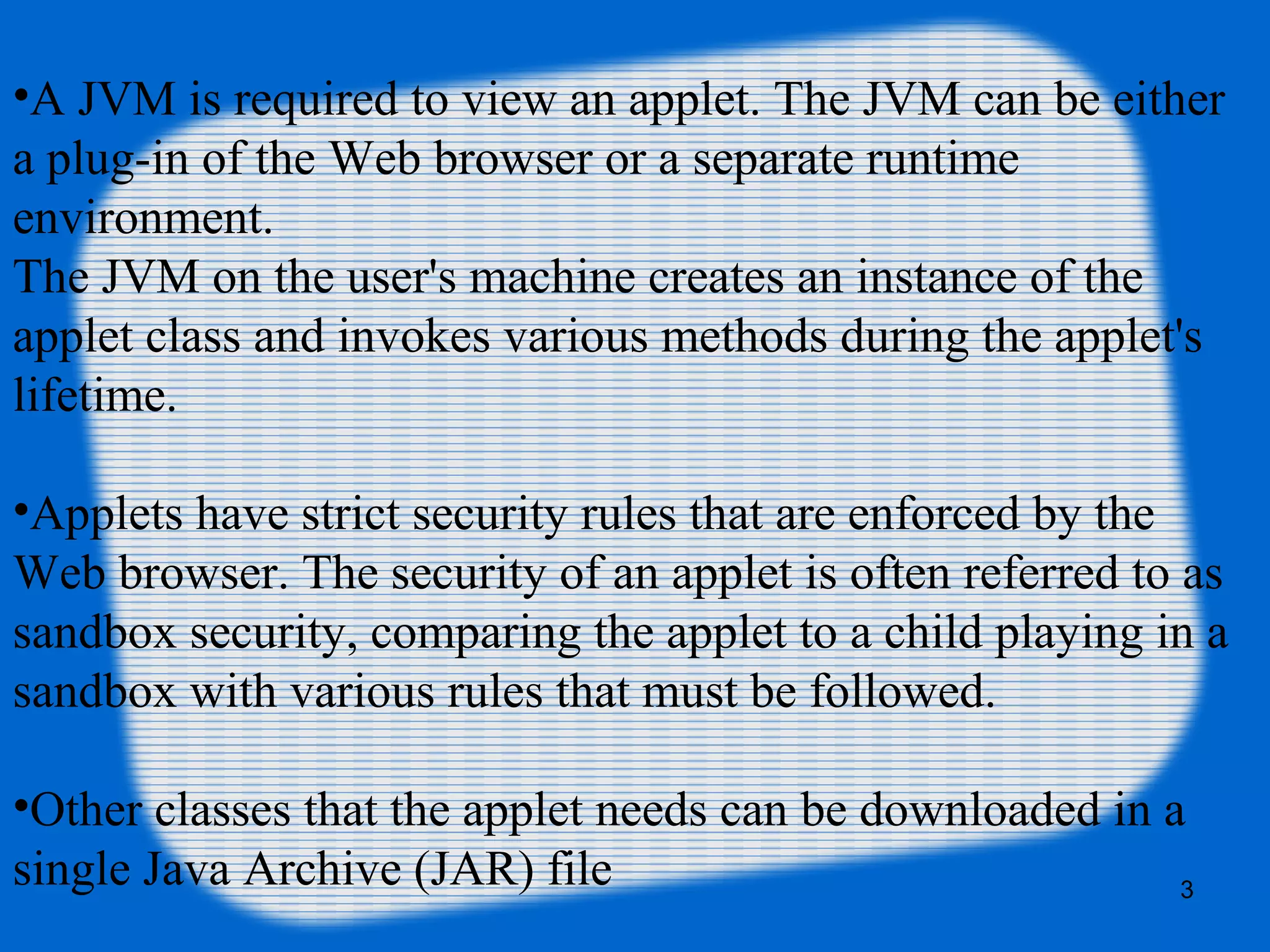•A JVM is required to view an applet. The JVM can be either
a plug-in of the Web browser or a separate runtime
environment.
The JVM on the user's machine creates an instance of the
applet class and invokes various methods during the applet's
lifetime.
•Applets have strict security rules that are enforced by the
Web browser. The security of an applet is often referred to as
sandbox security, comparing the applet to a child playing in a
sandbox with various rules that must be followed.
•Other classes that the applet needs can be downloaded in a
single Java Archive (JAR) file 3
 