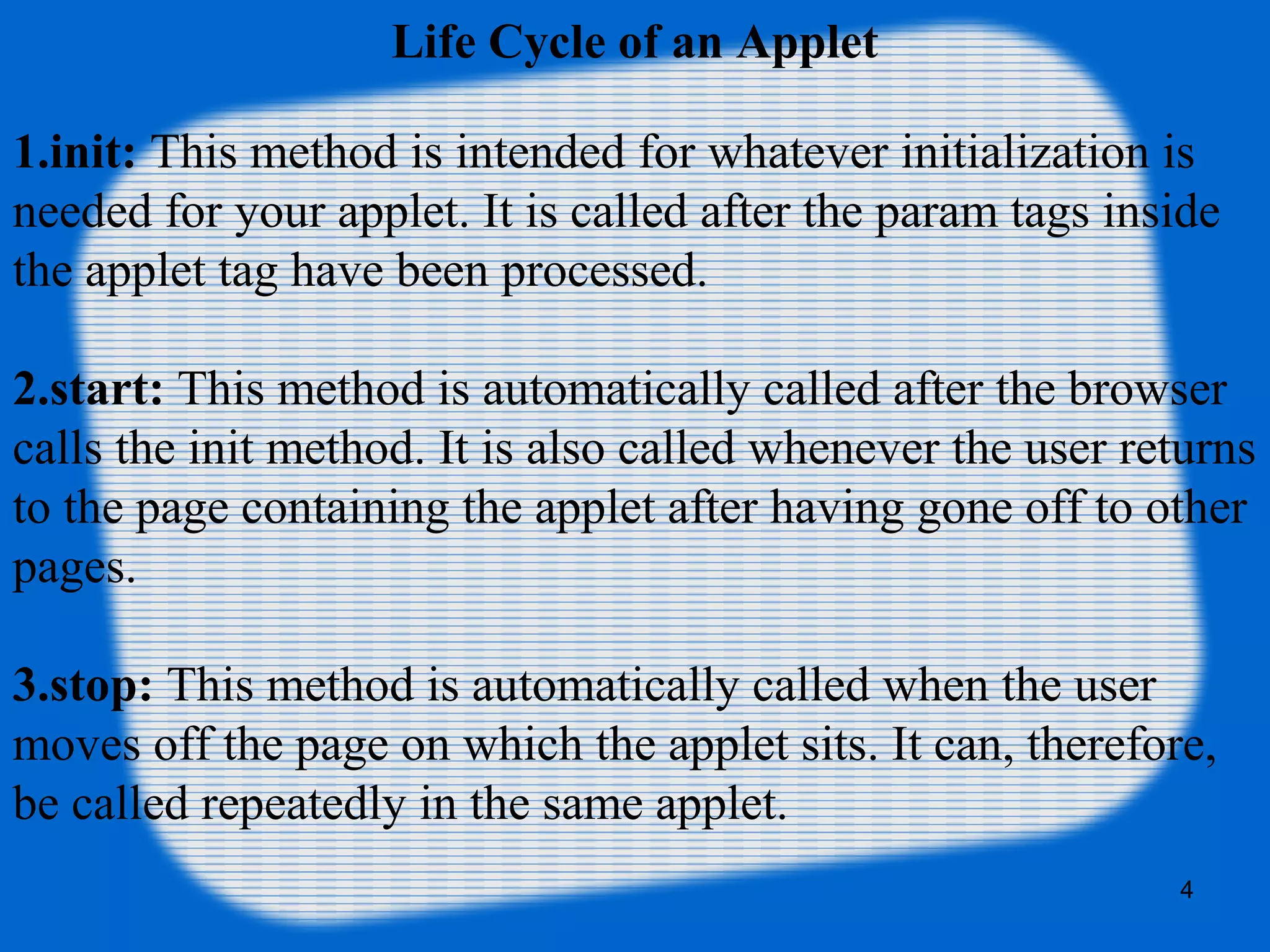 Life Cycle of an Applet
1.init: This method is intended for whatever initialization is
needed for your applet. It is called after the param tags inside
the applet tag have been processed.
2.start: This method is automatically called after the browser
calls the init method. It is also called whenever the user returns
to the page containing the applet after having gone off to other
pages.
3.stop: This method is automatically called when the user
moves off the page on which the applet sits. It can, therefore,
be called repeatedly in the same applet.
4
 