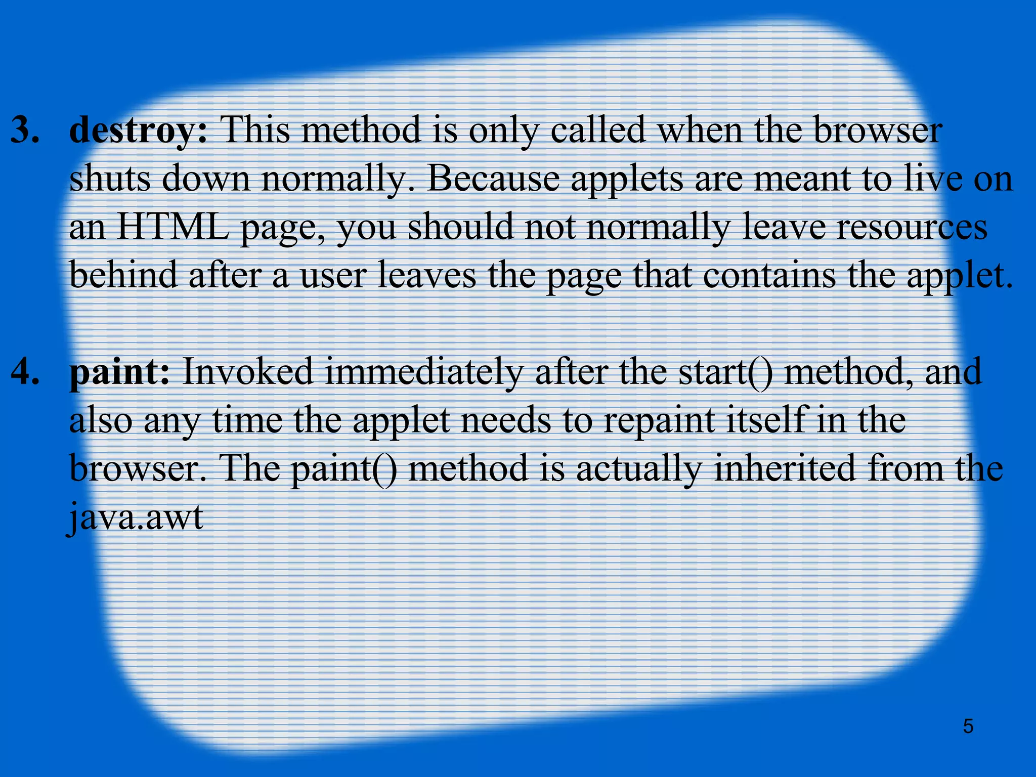 3. destroy: This method is only called when the browser 
shuts down normally. Because applets are meant to live on 
an HTML page, you should not normally leave resources 
behind after a user leaves the page that contains the applet.
4. paint: Invoked immediately after the start() method, and 
also any time the applet needs to repaint itself in the 
browser. The paint() method is actually inherited from the 
java.awt
5
 