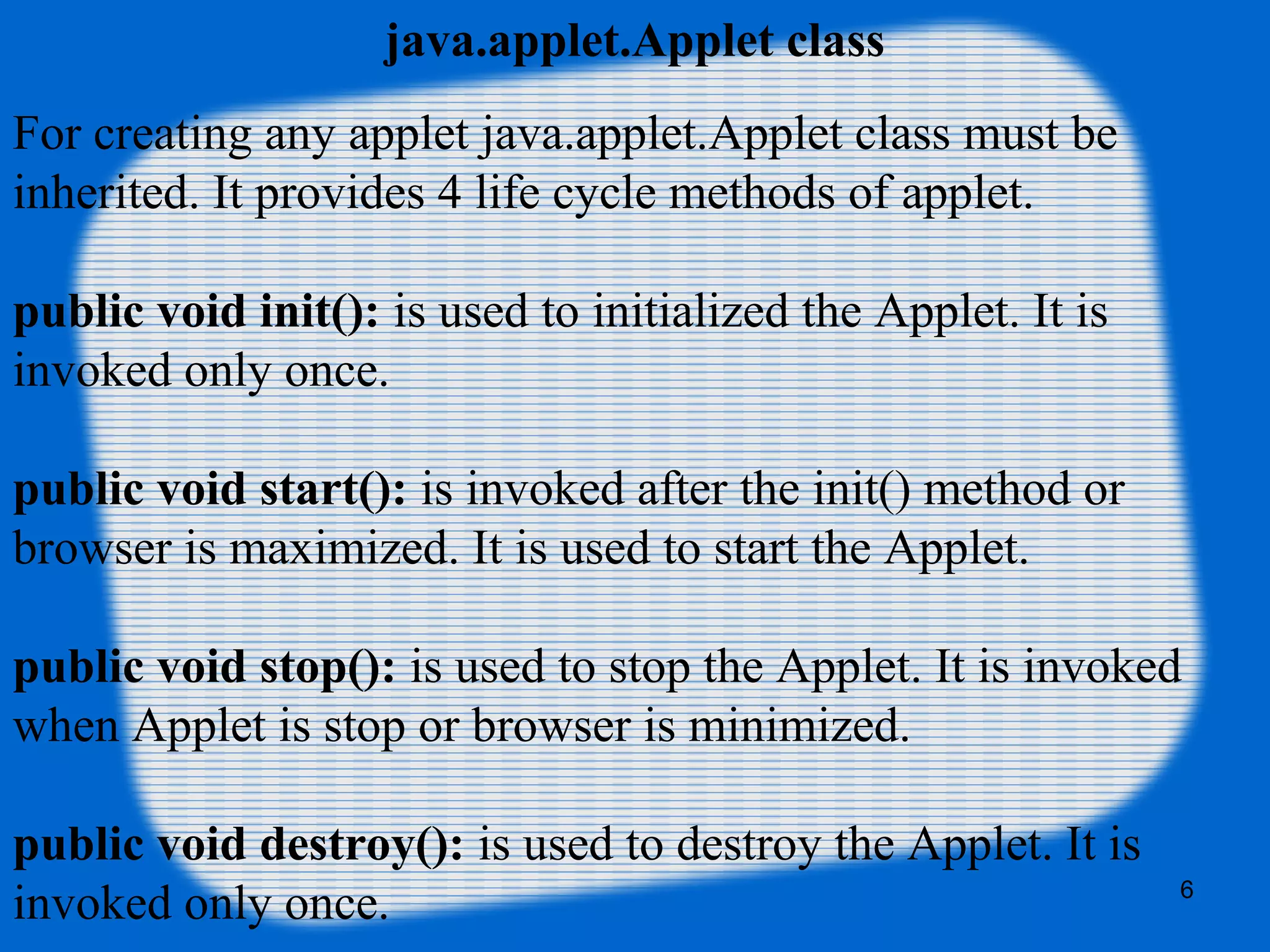 java.applet.Applet class
For creating any applet java.applet.Applet class must be 
inherited. It provides 4 life cycle methods of applet.
public void init(): is used to initialized the Applet. It is 
invoked only once.
public void start(): is invoked after the init() method or 
browser is maximized. It is used to start the Applet.
public void stop(): is used to stop the Applet. It is invoked 
when Applet is stop or browser is minimized.
public void destroy(): is used to destroy the Applet. It is 
invoked only once. 6
 