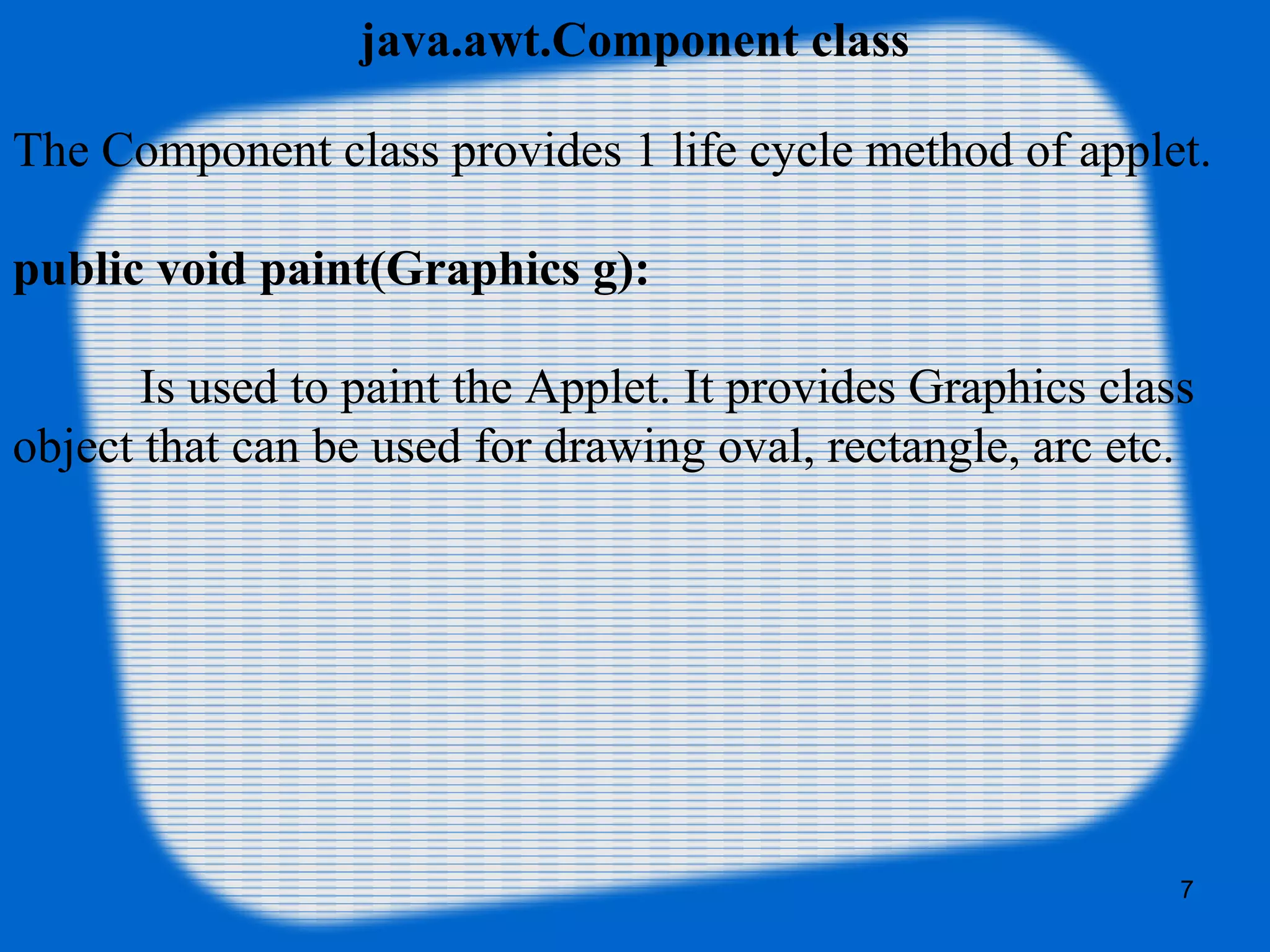 java.awt.Component class
The Component class provides 1 life cycle method of applet.
public void paint(Graphics g):
Is used to paint the Applet. It provides Graphics class 
object that can be used for drawing oval, rectangle, arc etc.
7
 
