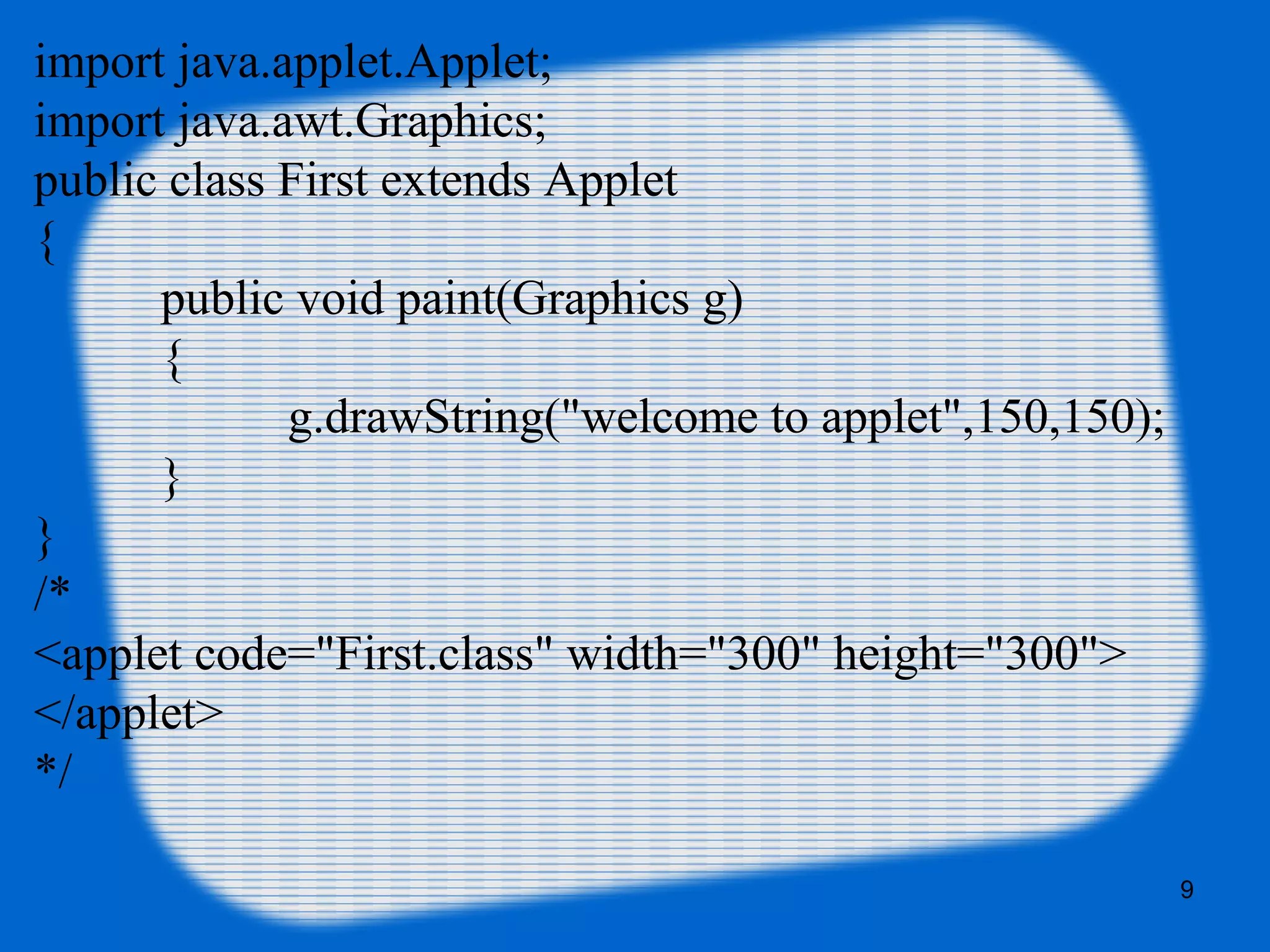 import java.applet.Applet;  
import java.awt.Graphics;  
public class First extends Applet
{    
public void paint(Graphics g)
{  
g.drawString("welcome to applet",150,150);  
}  
}  
/* 
<applet code="First.class" width="300" height="300"> 
</applet> 
*/
9
 