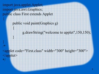 import java.applet.Applet;  
import java.awt.Graphics;  
public class First extends Applet
{    
public void paint(Graphics g)
{  
g.drawString("welcome to applet",150,150);  
}  
}  
/* 
<applet code="First.class" width="300" height="300"> 
</applet> 
*/
9
 