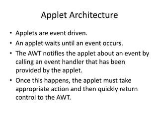 Applet Architecture
• Applets are event driven.
• An applet waits until an event occurs.
• The AWT notifies the applet about an event by
calling an event handler that has been
provided by the applet.
• Once this happens, the applet must take
appropriate action and then quickly return
control to the AWT.
 