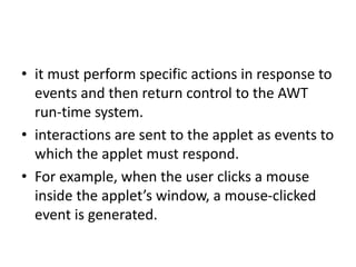 • it must perform specific actions in response to
events and then return control to the AWT
run-time system.
• interactions are sent to the applet as events to
which the applet must respond.
• For example, when the user clicks a mouse
inside the applet’s window, a mouse-clicked
event is generated.
 