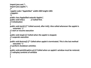 import java.awt.*;
import java.applet.*;
/*
<applet code="AppletSkel" width=300 height=100>
</applet>
*/
public class AppletSkel extends Applet {
public void init() { // Called first.
// initialization
}
public void start() {/* Called second, after init(). Also called whenever the applet is
restarted. */
// start or resume execution
}
public void stop() {// Called when the applet is stopped.
// suspends execution
}
public void destroy() {/* Called when applet is terminated. This is the last method
executed. */
// perform shutdown activities
}
public void paint(Graphics g) {// Called when an applet's window must be restored.
// redisplay contents of window
}
}
 