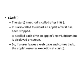 • start( )
– The start( ) method is called after init( ).
– It is also called to restart an applet after it has
been stopped.
– It is called each time an applet’s HTML document
is displayed onscreen.
– So, if a user leaves a web page and comes back,
the applet resumes execution at start( ).
 