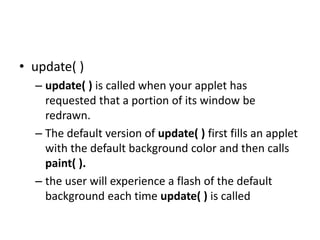 • update( )
– update( ) is called when your applet has
requested that a portion of its window be
redrawn.
– The default version of update( ) first fills an applet
with the default background color and then calls
paint( ).
– the user will experience a flash of the default
background each time update( ) is called
 