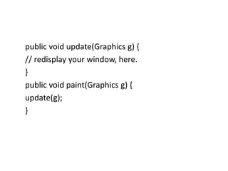 public void update(Graphics g) {
// redisplay your window, here.
}
public void paint(Graphics g) {
update(g);
}
 