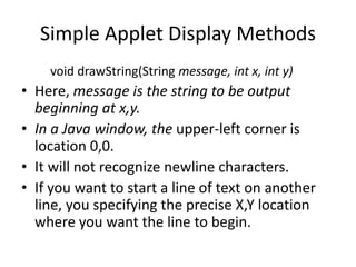 Simple Applet Display Methods
void drawString(String message, int x, int y)
• Here, message is the string to be output
beginning at x,y.
• In a Java window, the upper-left corner is
location 0,0.
• It will not recognize newline characters.
• If you want to start a line of text on another
line, you specifying the precise X,Y location
where you want the line to begin.
 