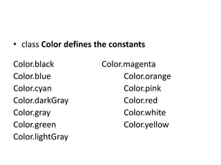 • class Color defines the constants
Color.black Color.magenta
Color.blue Color.orange
Color.cyan Color.pink
Color.darkGray Color.red
Color.gray Color.white
Color.green Color.yellow
Color.lightGray
 