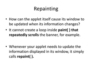 Repainting
• How can the applet itself cause its window to
be updated when its information changes?
• It cannot create a loop inside paint( ) that
repeatedly scrolls the banner, for example.
• Whenever your applet needs to update the
information displayed in its window, it simply
calls repaint( ).
 