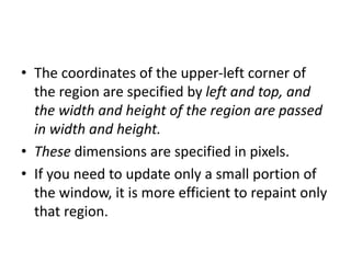• The coordinates of the upper-left corner of
the region are specified by left and top, and
the width and height of the region are passed
in width and height.
• These dimensions are specified in pixels.
• If you need to update only a small portion of
the window, it is more efficient to repaint only
that region.
 