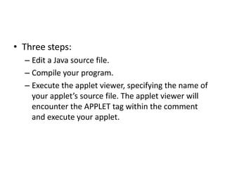 • Three steps:
– Edit a Java source file.
– Compile your program.
– Execute the applet viewer, specifying the name of
your applet’s source file. The applet viewer will
encounter the APPLET tag within the comment
and execute your applet.
 